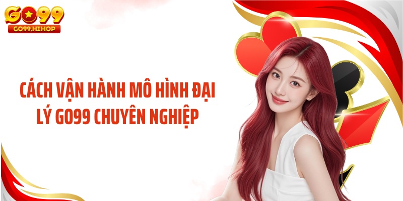 Cách vận hành mô hình đại lý GO99 chuyên nghiệp